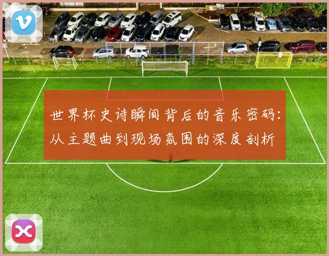 世界杯史诗瞬间背后的音乐密码:从主题曲到现场氛围的深度剖析