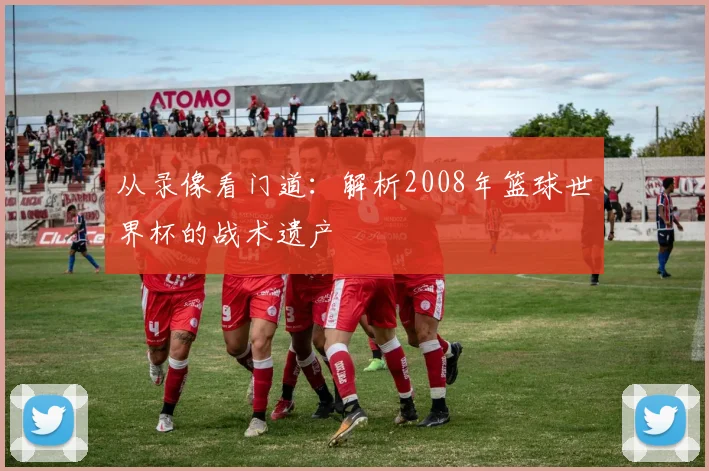 从录像看门道：解析2008年篮球世界杯的战术遗产