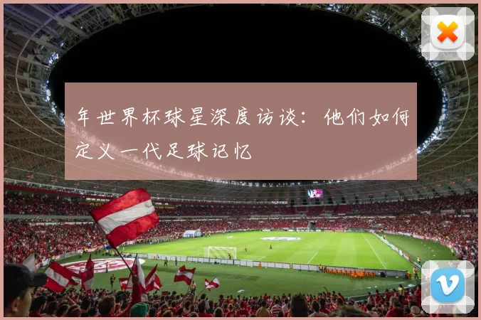 年世界杯球星深度访谈：他们如何定义一代足球记忆