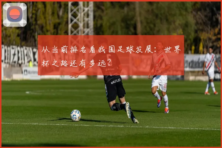 从当前排名看我国足球发展：世界杯之路还有多远？