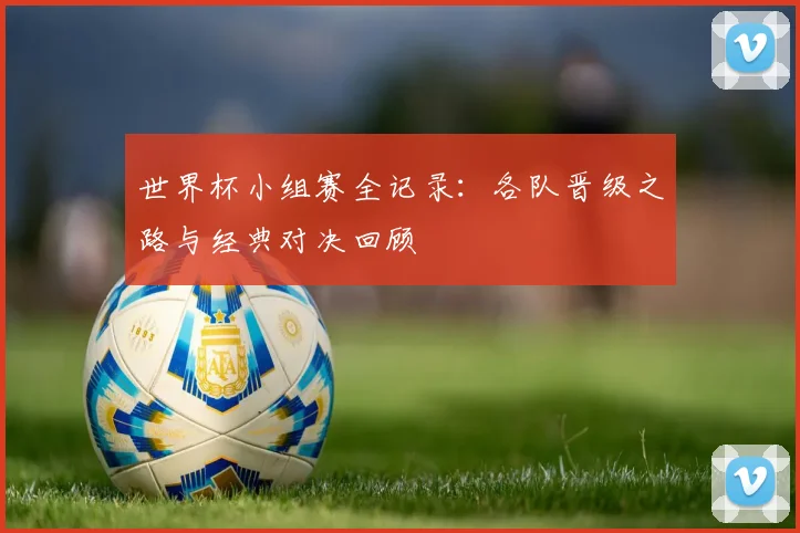 世界杯小组赛全记录：各队晋级之路与经典对决回顾