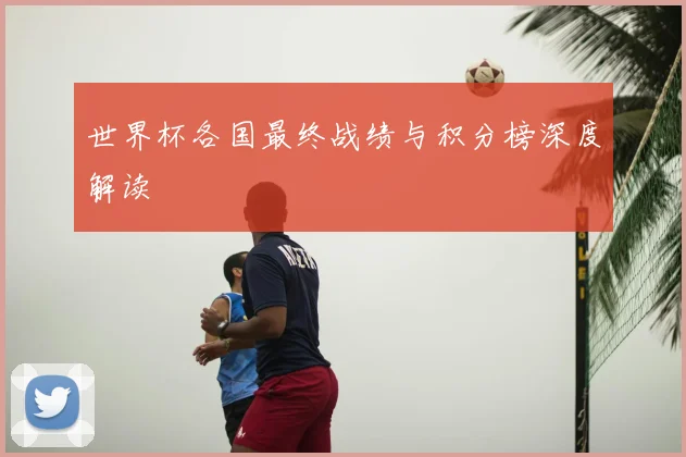 世界杯各国最终战绩与积分榜深度解读