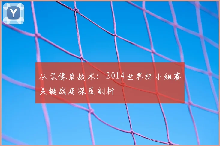 从录像看战术：2014世界杯小组赛关键战局深度剖析