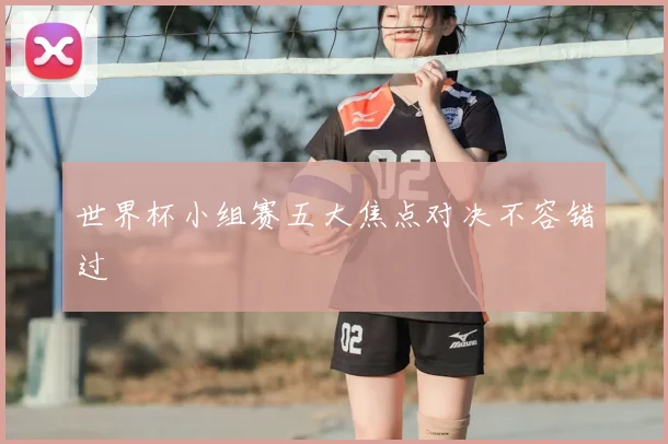 世界杯小组赛五大焦点对决不容错过