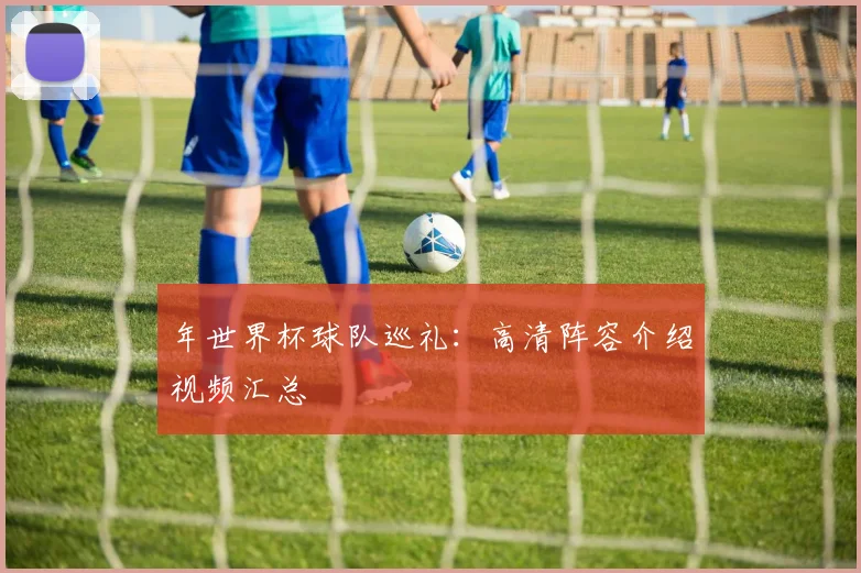 年世界杯球队巡礼：高清阵容介绍视频汇总