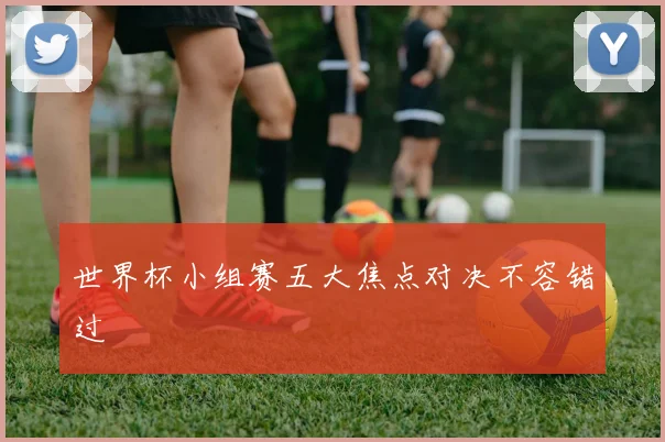 世界杯小组赛五大焦点对决不容错过