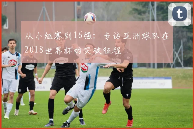 从小组赛到16强:专访亚洲球队在2018世界杯的突破征程