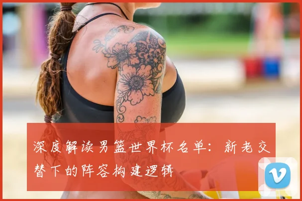 深度解读男篮世界杯名单：新老交替下的阵容构建逻辑