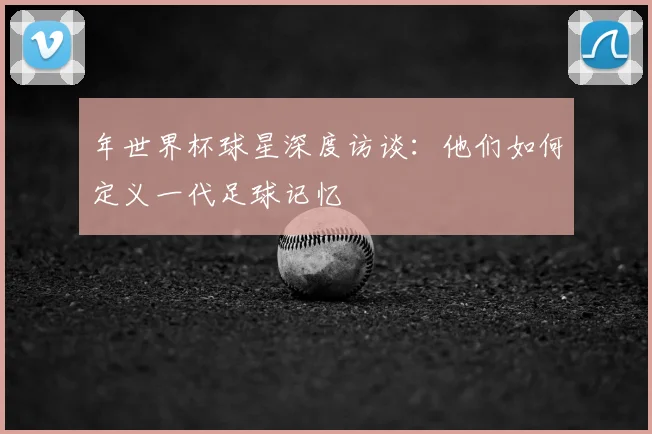 年世界杯球星深度访谈：他们如何定义一代足球记忆